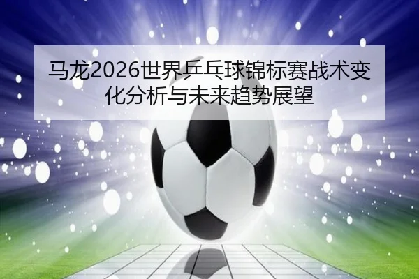 马龙2026世界乒乓球锦标赛战术变化分析与未来趋势展望