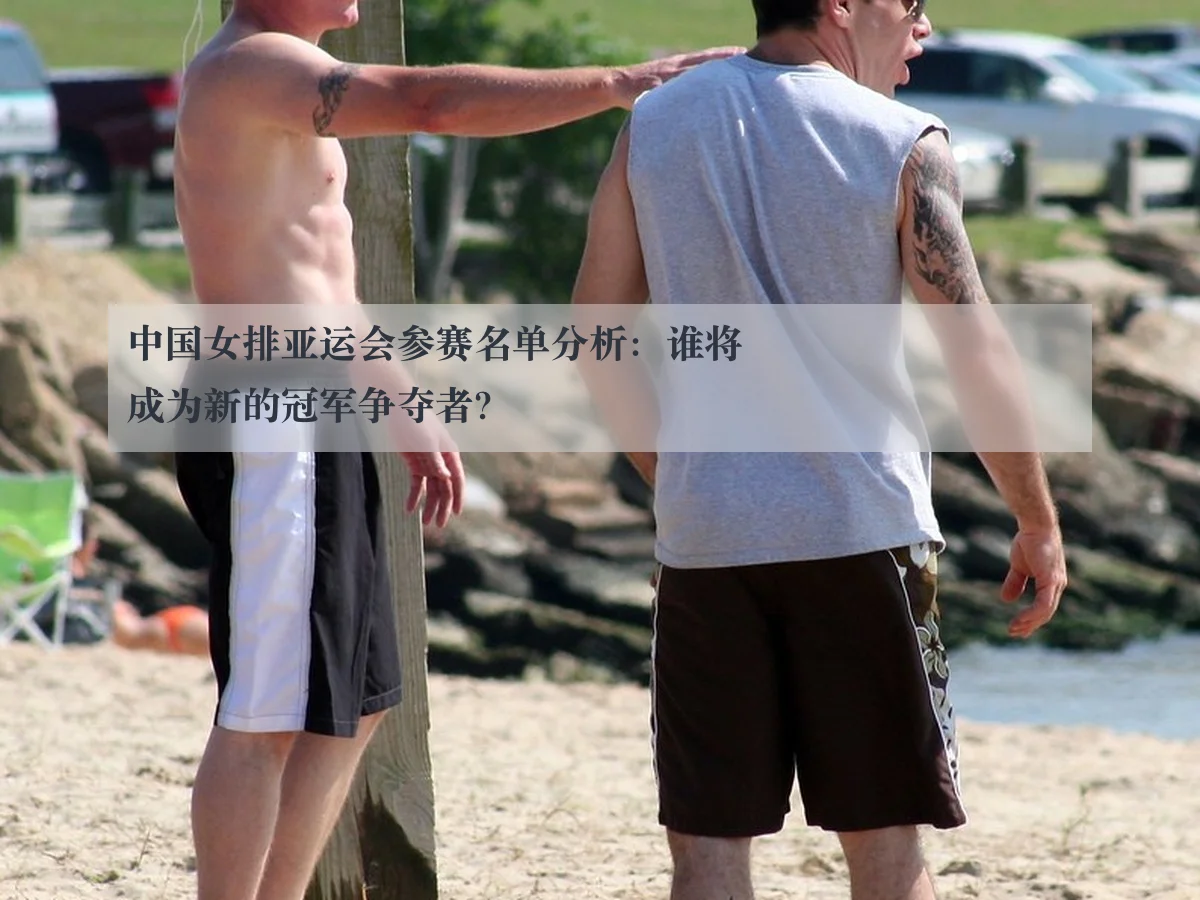 中国女排亚运会参赛名单分析:谁将成为新的冠军争夺者?